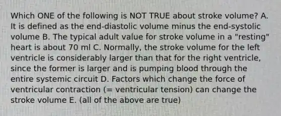 Which ONE of the following is NOT TRUE about stroke volume? A. It is defined as the end-diastolic volume minus the end-systolic volume B. The typical adult value for stroke volume in a "resting" heart is about 70 ml C. Normally, the stroke volume for the left ventricle is considerably larger than that for the right ventricle, since the former is larger and is pumping blood through the entire systemic circuit D. Factors which change the force of ventricular contraction (= ventricular tension) can change the stroke volume E. (all of the above are true)