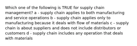 Which one of the following is TRUE for supply chain management? a - supply chain applies to both manufacturing and service operations b - supply chain applies only to manufacturing because it deals with flow of materials c - supply chain is about suppliers and does not include distributors or customers d - supply chain includes any operation that deals with materials