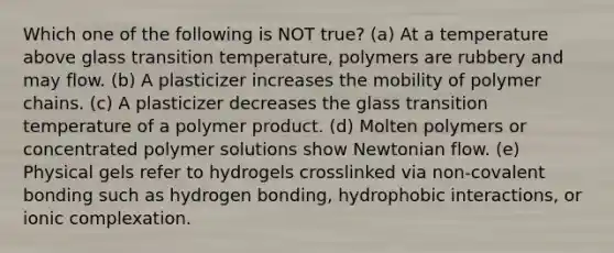 Which one of the following is NOT true? (a) At a temperature above glass transition temperature, polymers are rubbery and may flow. (b) A plasticizer increases the mobility of polymer chains. (c) A plasticizer decreases the glass transition temperature of a polymer product. (d) Molten polymers or concentrated polymer solutions show Newtonian flow. (e) Physical gels refer to hydrogels crosslinked via non-<a href='https://www.questionai.com/knowledge/kYbHGrECeq-covalent-bond' class='anchor-knowledge'>covalent bond</a>ing such as hydrogen bonding, hydrophobic interactions, or ionic complexation.