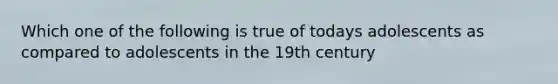 Which one of the following is true of todays adolescents as compared to adolescents in the 19th century