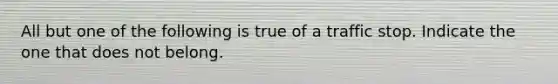 All but one of the following is true of a traffic stop. Indicate the one that does not belong.