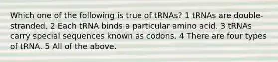 Which one of the following is true of tRNAs? 1 tRNAs are double-stranded. 2 Each tRNA binds a particular amino acid. 3 tRNAs carry special sequences known as codons. 4 There are four types of tRNA. 5 All of the above.