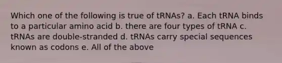 Which one of the following is true of tRNAs? a. Each tRNA binds to a particular amino acid b. there are four types of tRNA c. tRNAs are double-stranded d. tRNAs carry special sequences known as codons e. All of the above