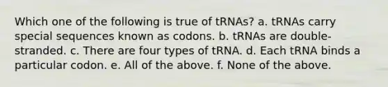 Which one of the following is true of tRNAs? a. tRNAs carry special sequences known as codons. b. tRNAs are double-stranded. c. There are four types of tRNA. d. Each tRNA binds a particular codon. e. All of the above. f. None of the above.