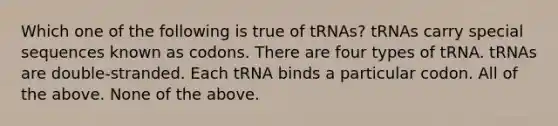 Which one of the following is true of tRNAs? tRNAs carry special sequences known as codons. There are four types of tRNA. tRNAs are double-stranded. Each tRNA binds a particular codon. All of the above. None of the above.