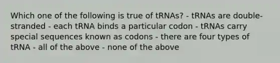 Which one of the following is true of tRNAs? - tRNAs are double-stranded - each tRNA binds a particular codon - tRNAs carry special sequences known as codons - there are four types of tRNA - all of the above - none of the above