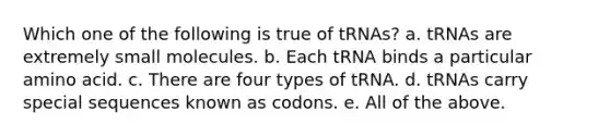 Which one of the following is true of tRNAs? a. tRNAs are extremely small molecules. b. Each tRNA binds a particular amino acid. c. There are four types of tRNA. d. tRNAs carry special sequences known as codons. e. All of the above.