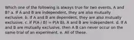 Which one of the following is always true for two events, A and B? a. If A and B are independent, they are also mutually exclusive. b. If A and B are dependent, they are also mutually exclusive. c. If P(A / B) = P(A B), A and B are independent. d. If A and B are mutually exclusive, then A B can never occur on the same trial of an experiment. e. All of these.