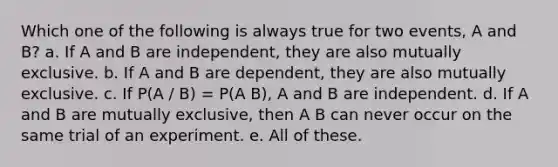 Which one of the following is always true for two events, A and B? a. If A and B are independent, they are also mutually exclusive. b. If A and B are dependent, they are also mutually exclusive. c. If P(A / B) = P(A B), A and B are independent. d. If A and B are mutually exclusive, then A B can never occur on the same trial of an experiment. e. All of these.