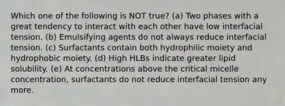 Which one of the following is NOT true? (a) Two phases with a great tendency to interact with each other have low interfacial tension. (b) Emulsifying agents do not always reduce interfacial tension. (c) Surfactants contain both hydrophilic moiety and hydrophobic moiety. (d) High HLBs indicate greater lipid solubility. (e) At concentrations above the critical micelle concentration, surfactants do not reduce interfacial tension any more.