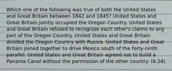 Which one of the following was true of both the United States and Great Britain between 1842 and 1845? United States and Great Britain jointly occupied the Oregon Country. United States and Great Britain refused to recognize each other's claims to any part of the Oregon Country. United States and Great Britain divided the Oregon Country with Russia. United States and Great Britain joined together to drive Mexico south of the forty-ninth parallel. United States and Great Britain agreed not to build a Panama Canal without the permission of the other country. (6.24)