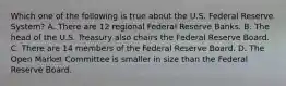 Which one of the following is true about the U.S. Federal Reserve System? A. There are 12 regional Federal Reserve Banks. B. The head of the U.S. Treasury also chairs the Federal Reserve Board. C. There are 14 members of the Federal Reserve Board. D. The Open Market Committee is smaller in size than the Federal Reserve Board.