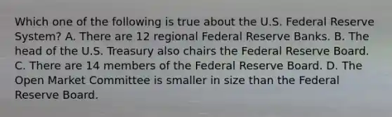 Which one of the following is true about the U.S. Federal Reserve System? A. There are 12 regional Federal Reserve Banks. B. The head of the U.S. Treasury also chairs the Federal Reserve Board. C. There are 14 members of the Federal Reserve Board. D. The Open Market Committee is smaller in size than the Federal Reserve Board.