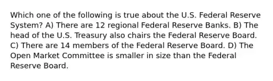 Which one of the following is true about the U.S. Federal Reserve System? A) There are 12 regional Federal Reserve Banks. B) The head of the U.S. Treasury also chairs the Federal Reserve Board. C) There are 14 members of the Federal Reserve Board. D) The Open Market Committee is smaller in size than the Federal Reserve Board.