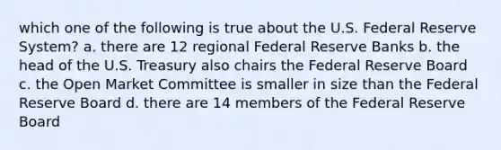 which one of the following is true about the U.S. Federal Reserve System? a. there are 12 regional Federal Reserve Banks b. the head of the U.S. Treasury also chairs the Federal Reserve Board c. the Open Market Committee is smaller in size than the Federal Reserve Board d. there are 14 members of the Federal Reserve Board