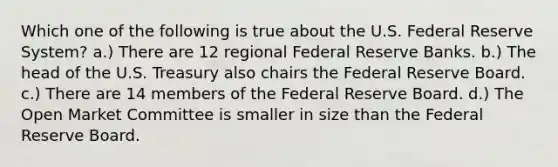 Which one of the following is true about the U.S. Federal Reserve System? a.) There are 12 regional Federal Reserve Banks. b.) The head of the U.S. Treasury also chairs the Federal Reserve Board. c.) There are 14 members of the Federal Reserve Board. d.) The Open Market Committee is smaller in size than the Federal Reserve Board.