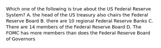 Which one of the following is true about the US Federal Reserve System? A. the head of the US treasury also chairs the Federal Reserve Board B. there are 10 regional Federal Reserve Banks C. There are 14 members of the Federal Reserve Board D. The FOMC has more members than does the Federal Reserve Board of Governors