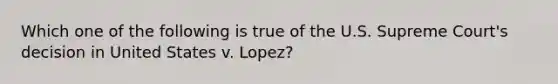 Which one of the following is true of the U.S. Supreme Court's decision in United States v. Lopez?