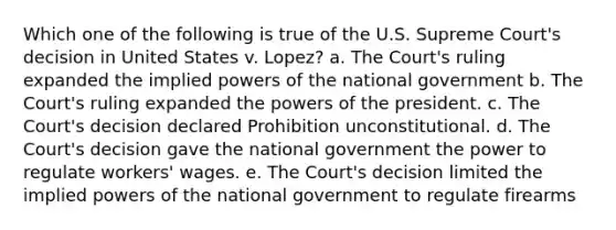 Which one of the following is true of the U.S. Supreme Court's decision in United States v. Lopez? a. The Court's ruling expanded the implied powers of the national government b. The Court's ruling expanded the powers of the president. c. The Court's decision declared Prohibition unconstitutional. d. The Court's decision gave the national government the power to regulate workers' wages. e. The Court's decision limited the implied powers of the national government to regulate firearms