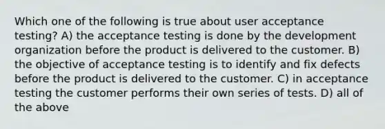 Which one of the following is true about user acceptance testing? A) the acceptance testing is done by the development organization before the product is delivered to the customer. B) the objective of acceptance testing is to identify and fix defects before the product is delivered to the customer. C) in acceptance testing the customer performs their own series of tests. D) all of the above