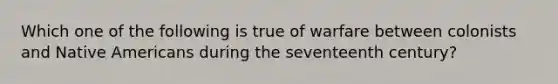 Which one of the following is true of warfare between colonists and Native Americans during the seventeenth century?