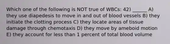 Which one of the following is NOT true of WBCs: 42) ______ A) they use diapedesis to move in and out of <a href='https://www.questionai.com/knowledge/kZJ3mNKN7P-blood-vessels' class='anchor-knowledge'>blood vessels</a> B) they initiate the clotting process C) they locate areas of tissue damage through chemotaxis D) they move by ameboid motion E) they account for <a href='https://www.questionai.com/knowledge/k7BtlYpAMX-less-than' class='anchor-knowledge'>less than</a> 1 percent of total blood volume