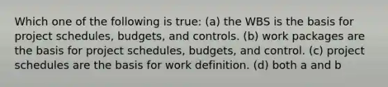 Which one of the following is true: (a) the WBS is the basis for project schedules, budgets, and controls. (b) work packages are the basis for project schedules, budgets, and control. (c) project schedules are the basis for work definition. (d) both a and b