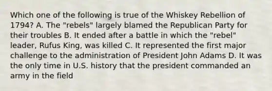 Which one of the following is true of the Whiskey Rebellion of 1794? A. The "rebels" largely blamed the Republican Party for their troubles B. It ended after a battle in which the "rebel" leader, Rufus King, was killed C. It represented the first major challenge to the administration of President John Adams D. It was the only time in U.S. history that the president commanded an army in the field