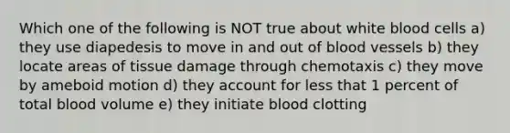 Which one of the following is NOT true about white blood cells a) they use diapedesis to move in and out of blood vessels b) they locate areas of tissue damage through chemotaxis c) they move by ameboid motion d) they account for less that 1 percent of total blood volume e) they initiate blood clotting