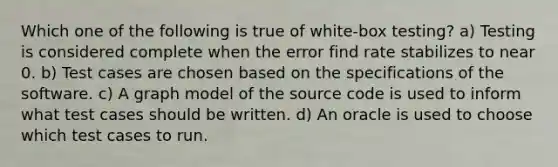 Which one of the following is true of white-box testing? a) Testing is considered complete when the error find rate stabilizes to near 0. b) Test cases are chosen based on the specifications of the software. c) A graph model of the source code is used to inform what test cases should be written. d) An oracle is used to choose which test cases to run.