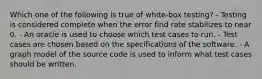 Which one of the following is true of white-box testing? - Testing is considered complete when the error find rate stabilizes to near 0. - An oracle is used to choose which test cases to run. - Test cases are chosen based on the specifications of the software. - A graph model of the source code is used to inform what test cases should be written.