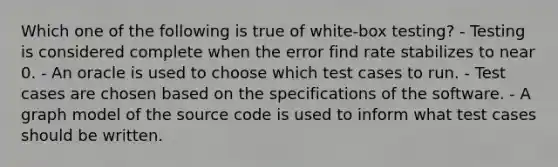 Which one of the following is true of white-box testing? - Testing is considered complete when the error find rate stabilizes to near 0. - An oracle is used to choose which test cases to run. - Test cases are chosen based on the specifications of the software. - A graph model of the source code is used to inform what test cases should be written.