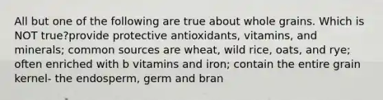 All but one of the following are true about whole grains. Which is NOT true?provide protective antioxidants, vitamins, and minerals; common sources are wheat, wild rice, oats, and rye; often enriched with b vitamins and iron; contain the entire grain kernel- the endosperm, germ and bran