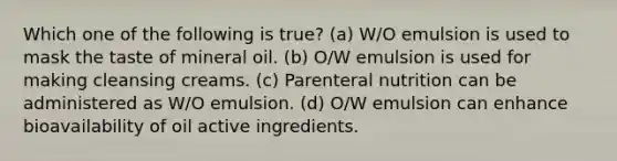 Which one of the following is true? (a) W/O emulsion is used to mask the taste of mineral oil. (b) O/W emulsion is used for making cleansing creams. (c) Parenteral nutrition can be administered as W/O emulsion. (d) O/W emulsion can enhance bioavailability of oil active ingredients.