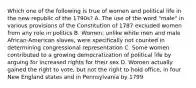 Which one of the following is true of women and political life in the new republic of the 1790s? A. The use of the word "male" in various provisions of the Constitution of 1787 excluded women from any role in politics B. Women, unlike white men and male African-American slaves, were specifically not counted in determining congressional representation C. Some women contributed to a growing democratization of political life by arguing for increased rights for their sex D. Women actually gained the right to vote, but not the right to hold office, in four New England states and in Pennsylvania by 1799