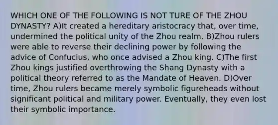 WHICH ONE OF THE FOLLOWING IS NOT TURE OF THE ZHOU DYNASTY? A)It created a hereditary aristocracy that, over time, undermined the political unity of the Zhou realm. B)Zhou rulers were able to reverse their declining power by following the advice of Confucius, who once advised a Zhou king. C)The first Zhou kings justified overthrowing the Shang Dynasty with a political theory referred to as the Mandate of Heaven. D)Over time, Zhou rulers became merely symbolic figureheads without significant political and military power. Eventually, they even lost their symbolic importance.