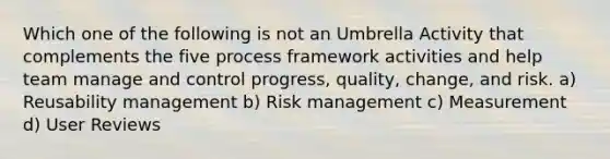 Which one of the following is not an Umbrella Activity that complements the five process framework activities and help team manage and control progress, quality, change, and risk. a) Reusability management b) Risk management c) Measurement d) User Reviews