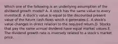 Which one of the following is an underlying assumption of the dividend growth model? A. A stock has the same value to every investor.B. A stock's value is equal to the discounted present value of the future cash flows which it generates.C. A stock's value changes in direct relation to the required return.D. Stocks that pay the same annual dividend have equal market values.E. The dividend growth rate is inversely related to a stock's market price.