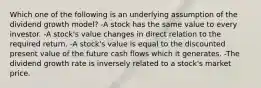 Which one of the following is an underlying assumption of the dividend growth model? -A stock has the same value to every investor. -A stock's value changes in direct relation to the required return. -A stock's value is equal to the discounted present value of the future cash flows which it generates. -The dividend growth rate is inversely related to a stock's market price.