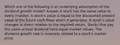 Which one of the following is an underlying assumption of the dividend growth model? Answer A stock has the same value to every investor. A stock's value is equal to the discounted present value of the future cash flows which it generates. A stock's value changes in direct relation to the required return. Stocks that pay the same annual dividend have equal market values. The dividend growth rate is inversely related to a stock's market price.