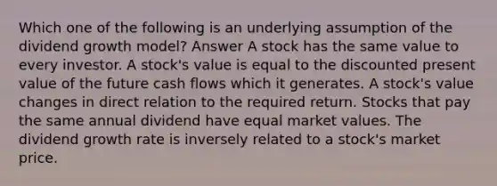 Which one of the following is an underlying assumption of the dividend growth model? Answer A stock has the same value to every investor. A stock's value is equal to the discounted present value of the future cash flows which it generates. A stock's value changes in direct relation to the required return. Stocks that pay the same annual dividend have equal market values. The dividend growth rate is inversely related to a stock's market price.