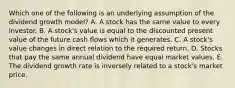 Which one of the following is an underlying assumption of the dividend growth model? A. A stock has the same value to every investor. B. A stock's value is equal to the discounted present value of the future cash flows which it generates. C. A stock's value changes in direct relation to the required return. D. Stocks that pay the same annual dividend have equal market values. E. The dividend growth rate is inversely related to a stock's market price.