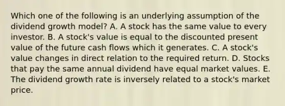 Which one of the following is an underlying assumption of the dividend growth model? A. A stock has the same value to every investor. B. A stock's value is equal to the discounted present value of the future cash flows which it generates. C. A stock's value changes in direct relation to the required return. D. Stocks that pay the same annual dividend have equal market values. E. The dividend growth rate is inversely related to a stock's market price.