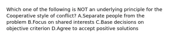 Which one of the following is NOT an underlying principle for the Cooperative style of conflict? A.Separate people from the problem B.Focus on shared interests C.Base decisions on objective criterion D.Agree to accept positive solutions