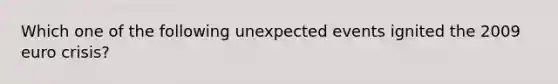 Which one of the following unexpected events ignited the 2009 euro crisis?