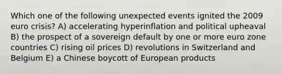 Which one of the following unexpected events ignited the 2009 euro crisis? A) accelerating hyperinflation and political upheaval B) the prospect of a sovereign default by one or more euro zone countries C) rising oil prices D) revolutions in Switzerland and Belgium E) a Chinese boycott of European products