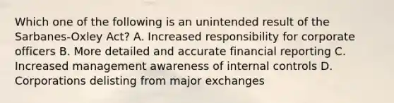 Which one of the following is an unintended result of the Sarbanes-Oxley Act? A. Increased responsibility for corporate officers B. More detailed and accurate financial reporting C. Increased management awareness of internal controls D. Corporations delisting from major exchanges