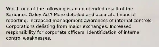 Which one of the following is an unintended result of the Sarbanes-Oxley Act? More detailed and accurate financial reporting. Increased management awareness of internal controls. Corporations delisting from major exchanges. Increased responsibility for corporate officers. Identification of internal control weaknesses.