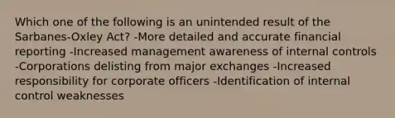 Which one of the following is an unintended result of the Sarbanes-Oxley Act? -More detailed and accurate financial reporting -Increased management awareness of internal controls -Corporations delisting from major exchanges -Increased responsibility for corporate officers -Identification of internal control weaknesses