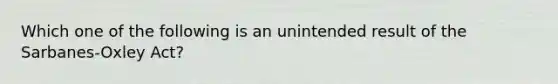 Which one of the following is an unintended result of the Sarbanes-Oxley Act?